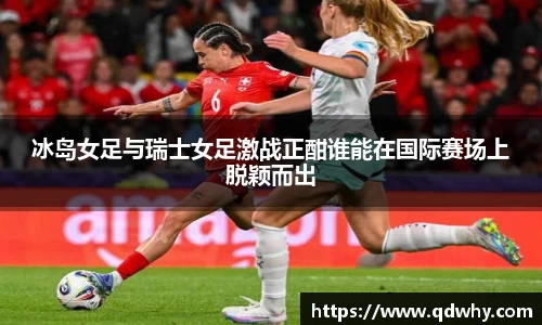 冰岛女足与瑞士女足激战正酣谁能在国际赛场上脱颖而出