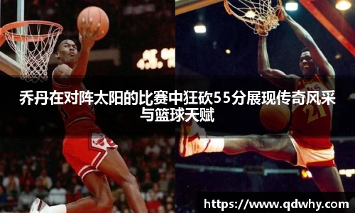 乔丹在对阵太阳的比赛中狂砍55分展现传奇风采与篮球天赋